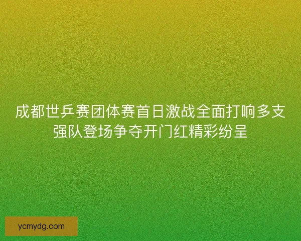 成都世乒赛团体赛首日激战全面打响多支强队登场争夺开门红精彩纷呈