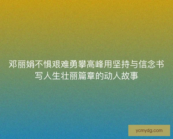 邓丽娟不惧艰难勇攀高峰用坚持与信念书写人生壮丽篇章的动人故事