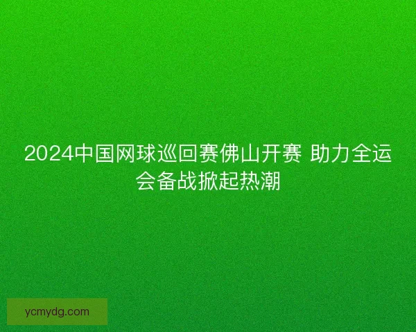 2024中国网球巡回赛佛山开赛 助力全运会备战掀起热潮