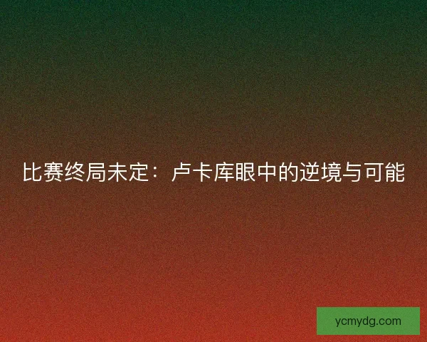 比赛终局未定：卢卡库眼中的逆境与可能