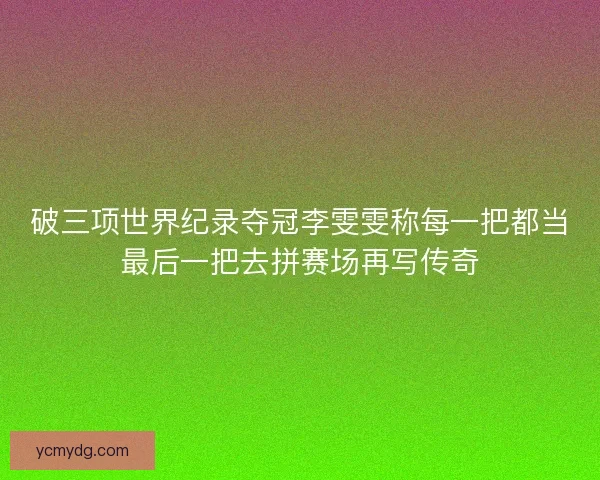破三项世界纪录夺冠李雯雯称每一把都当最后一把去拼赛场再写传奇