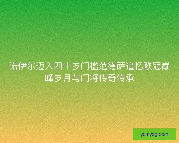 诺伊尔迈入四十岁门槛范德萨追忆欧冠巅峰岁月与门将传奇传承