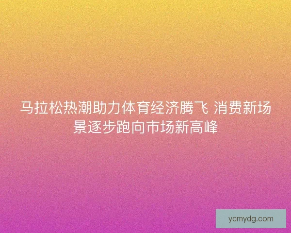 马拉松热潮助力体育经济腾飞 消费新场景逐步跑向市场新高峰