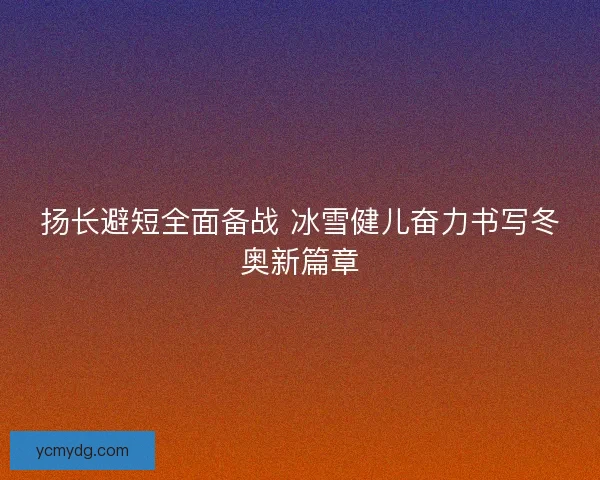 扬长避短全面备战 冰雪健儿奋力书写冬奥新篇章