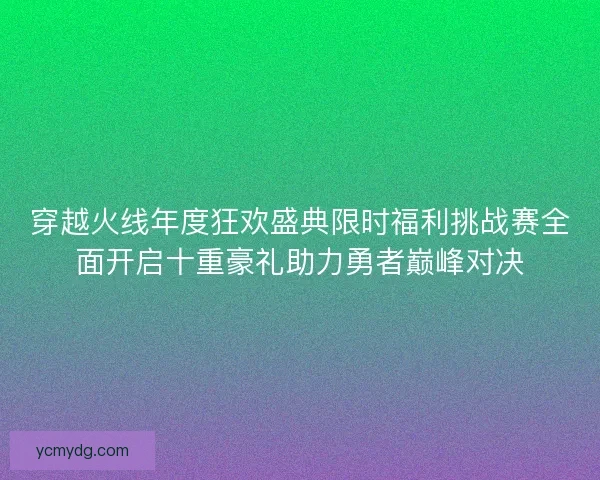 穿越火线年度狂欢盛典限时福利挑战赛全面开启十重豪礼助力勇者巅峰对决
