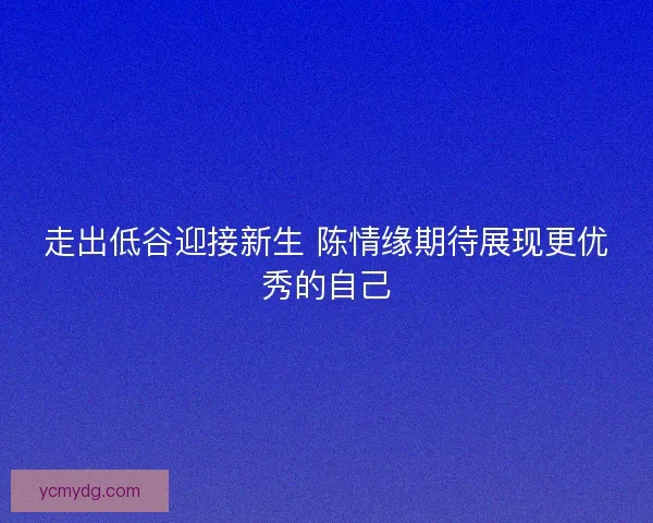 走出低谷迎接新生 陈情缘期待展现更优秀的自己