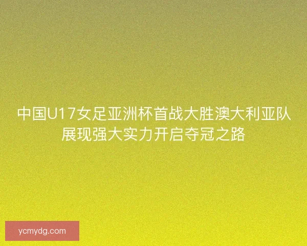 中国U17女足亚洲杯首战大胜澳大利亚队展现强大实力开启夺冠之路