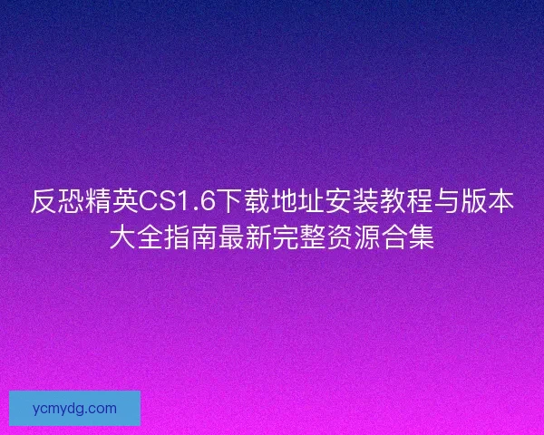 反恐精英CS1.6下载地址安装教程与版本大全指南最新完整资源合集