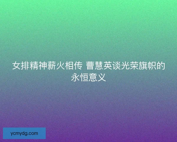 女排精神薪火相传 曹慧英谈光荣旗帜的永恒意义