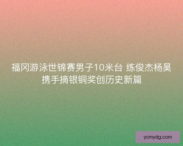 福冈游泳世锦赛男子10米台 练俊杰杨昊携手摘银铜奖创历史新篇