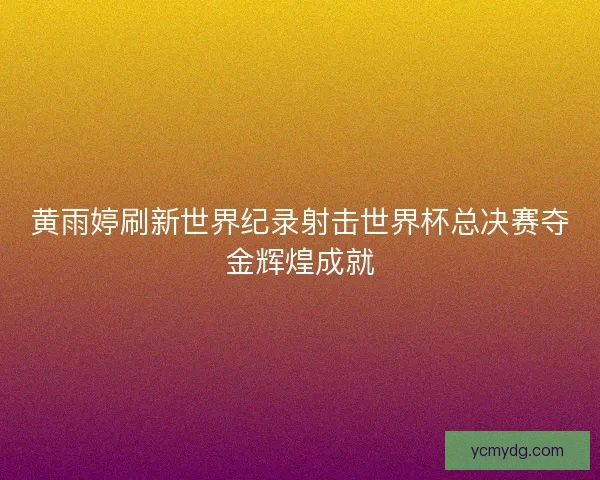 黄雨婷刷新世界纪录射击世界杯总决赛夺金辉煌成就