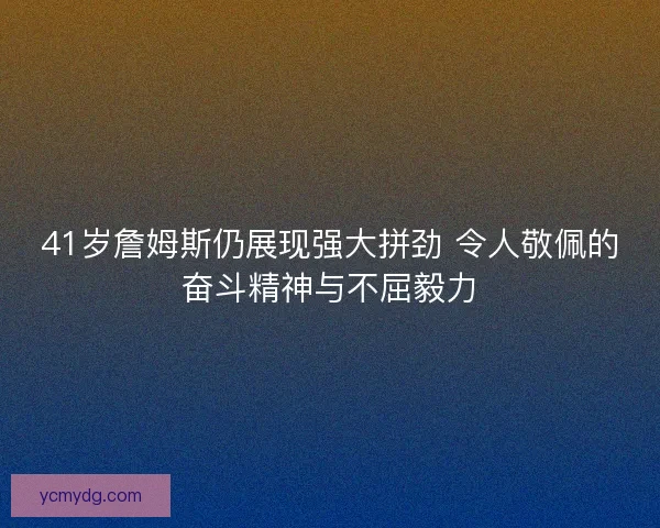 41岁詹姆斯仍展现强大拼劲 令人敬佩的奋斗精神与不屈毅力