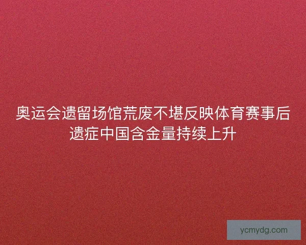 奥运会遗留场馆荒废不堪反映体育赛事后遗症中国含金量持续上升