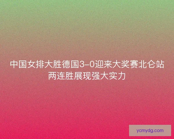 中国女排大胜德国3-0迎来大奖赛北仑站两连胜展现强大实力
