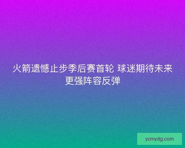 火箭遗憾止步季后赛首轮 球迷期待未来更强阵容反弹