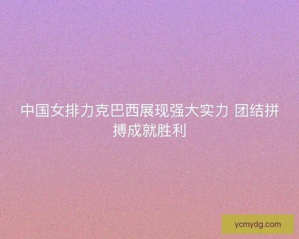 中国女排力克巴西展现强大实力 团结拼搏成就胜利
