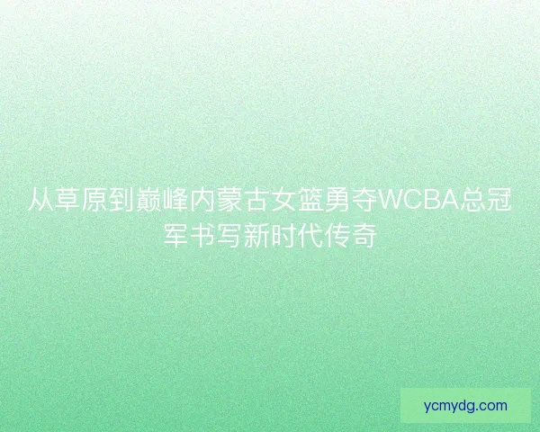 从草原到巅峰内蒙古女篮勇夺WCBA总冠军书写新时代传奇